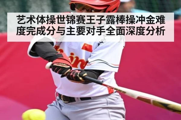 艺术体操世锦赛王子露棒操冲金难度完成分与主要对手全面深度分析