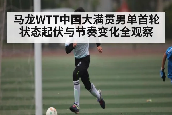 马龙WTT中国大满贯男单首轮状态起伏与节奏变化全观察