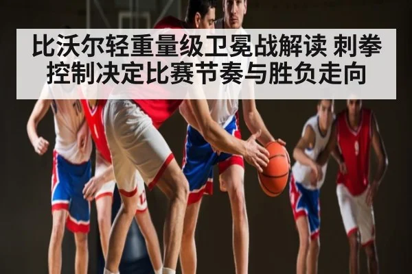 比沃尔轻重量级卫冕战解读 刺拳控制决定比赛节奏与胜负走向