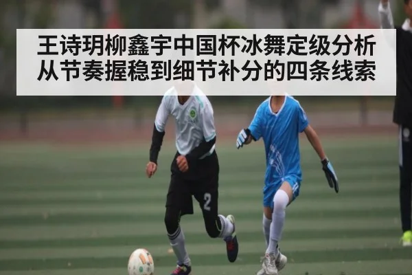 王诗玥柳鑫宇中国杯冰舞定级分析 从节奏握稳到细节补分的四条线索